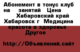 Абонемент в тонус клуб на 26 занятий › Цена ­ 15 000 - Хабаровский край, Хабаровск г. Медицина, красота и здоровье » Другое   